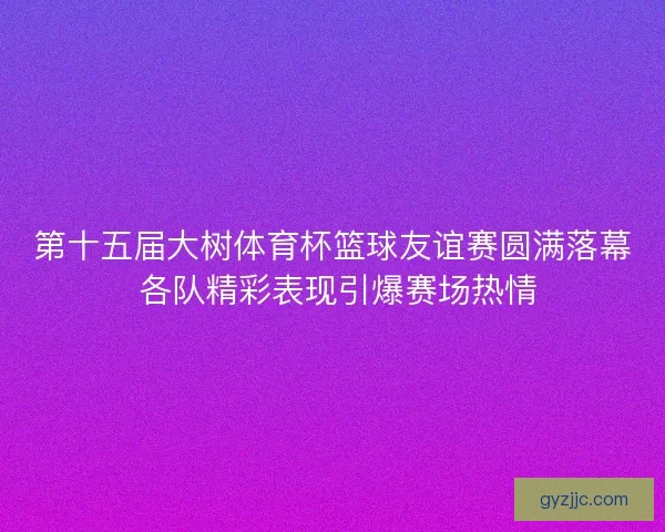 第十五届大树体育杯篮球友谊赛圆满落幕 各队精彩表现引爆赛场热情