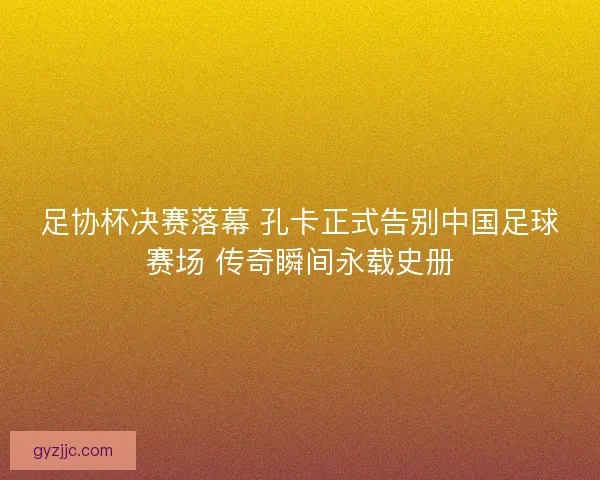 足协杯决赛落幕 孔卡正式告别中国足球赛场 传奇瞬间永载史册