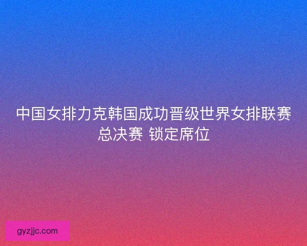 中国女排力克韩国成功晋级世界女排联赛总决赛 锁定席位