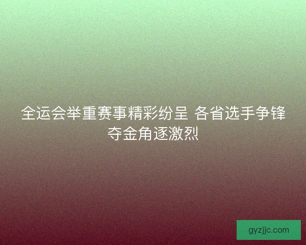全运会举重赛事精彩纷呈 各省选手争锋夺金角逐激烈